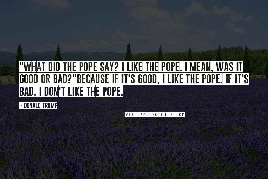 Donald Trump Quotes: "What did the pope say? I like the pope. I mean, was it good or bad?"Because if it's good, I like the pope. If it's bad, I don't like the pope.