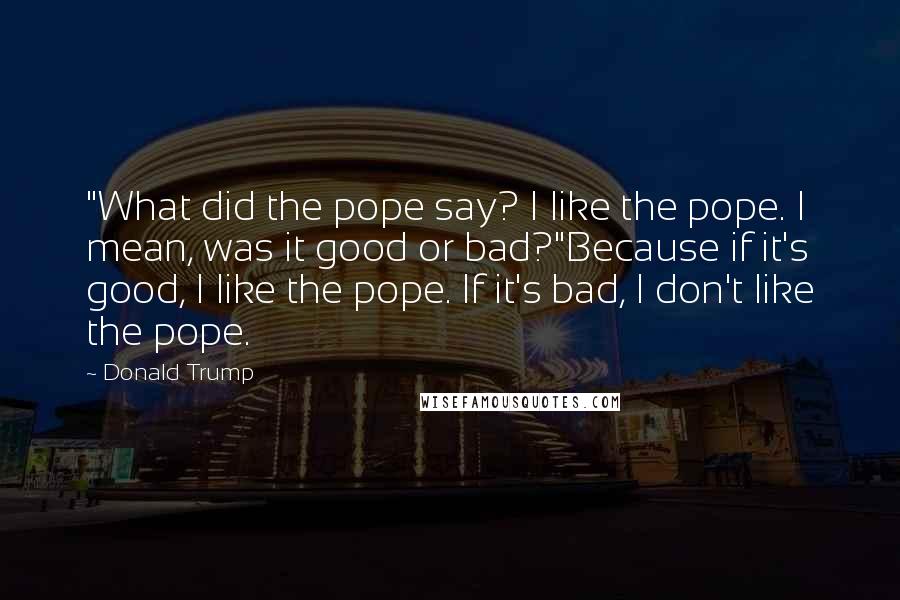 Donald Trump Quotes: "What did the pope say? I like the pope. I mean, was it good or bad?"Because if it's good, I like the pope. If it's bad, I don't like the pope.