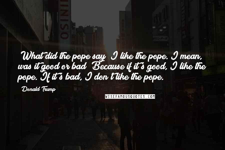 Donald Trump Quotes: "What did the pope say? I like the pope. I mean, was it good or bad?"Because if it's good, I like the pope. If it's bad, I don't like the pope.