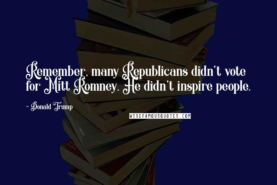 Donald Trump Quotes: Remember, many Republicans didn't vote for Mitt Romney. He didn't inspire people.