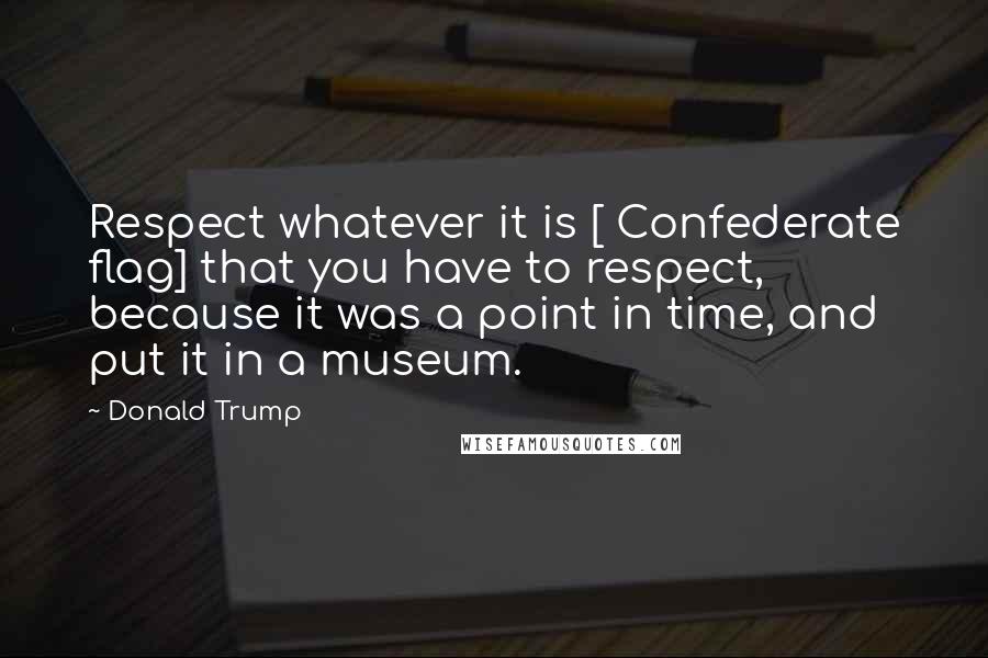 Donald Trump Quotes: Respect whatever it is [ Confederate flag] that you have to respect, because it was a point in time, and put it in a museum.