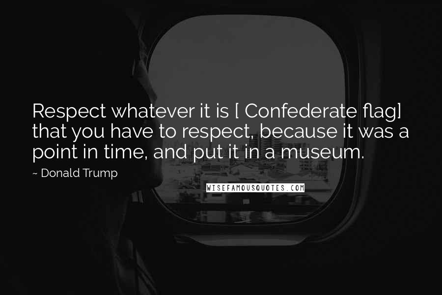 Donald Trump Quotes: Respect whatever it is [ Confederate flag] that you have to respect, because it was a point in time, and put it in a museum.