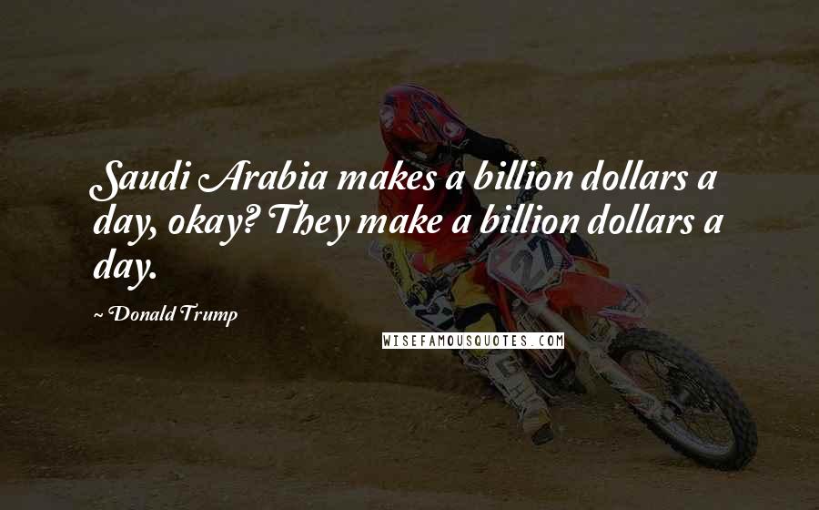 Donald Trump Quotes: Saudi Arabia makes a billion dollars a day, okay? They make a billion dollars a day.