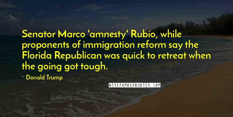 Donald Trump Quotes: Senator Marco 'amnesty' Rubio, while proponents of immigration reform say the Florida Republican was quick to retreat when the going got tough.