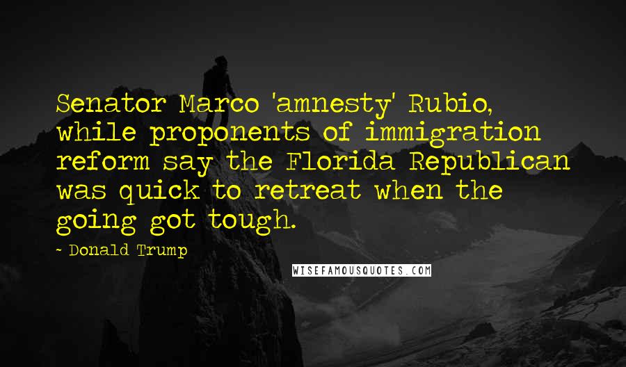 Donald Trump Quotes: Senator Marco 'amnesty' Rubio, while proponents of immigration reform say the Florida Republican was quick to retreat when the going got tough.