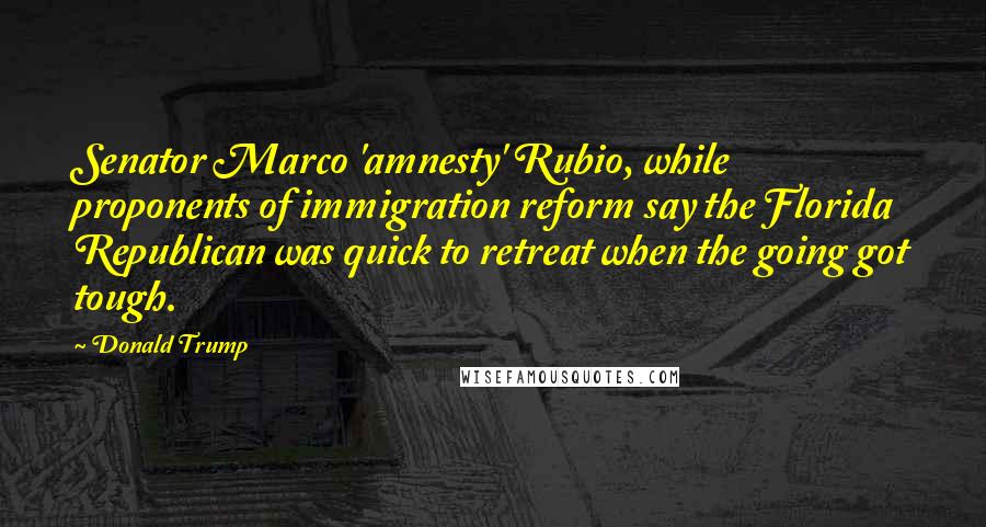 Donald Trump Quotes: Senator Marco 'amnesty' Rubio, while proponents of immigration reform say the Florida Republican was quick to retreat when the going got tough.