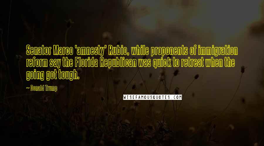 Donald Trump Quotes: Senator Marco 'amnesty' Rubio, while proponents of immigration reform say the Florida Republican was quick to retreat when the going got tough.
