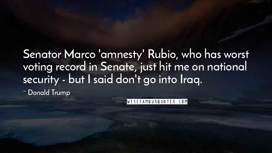 Donald Trump Quotes: Senator Marco 'amnesty' Rubio, who has worst voting record in Senate, just hit me on national security - but I said don't go into Iraq.
