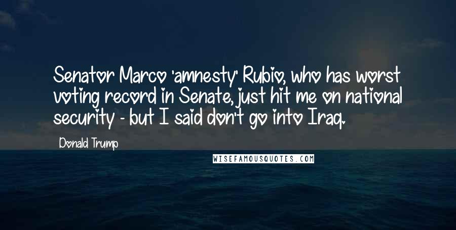 Donald Trump Quotes: Senator Marco 'amnesty' Rubio, who has worst voting record in Senate, just hit me on national security - but I said don't go into Iraq.