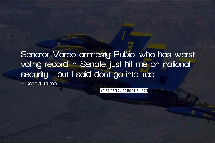 Donald Trump Quotes: Senator Marco 'amnesty' Rubio, who has worst voting record in Senate, just hit me on national security - but I said don't go into Iraq.