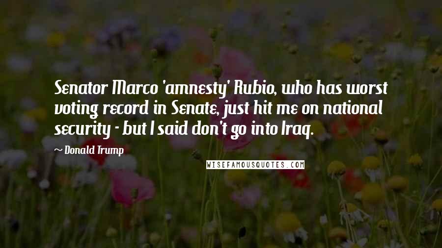 Donald Trump Quotes: Senator Marco 'amnesty' Rubio, who has worst voting record in Senate, just hit me on national security - but I said don't go into Iraq.