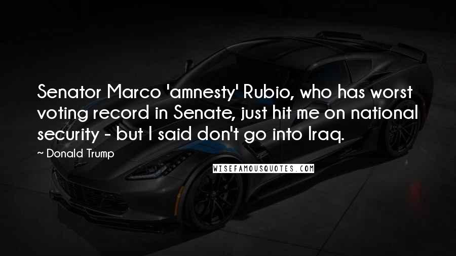Donald Trump Quotes: Senator Marco 'amnesty' Rubio, who has worst voting record in Senate, just hit me on national security - but I said don't go into Iraq.