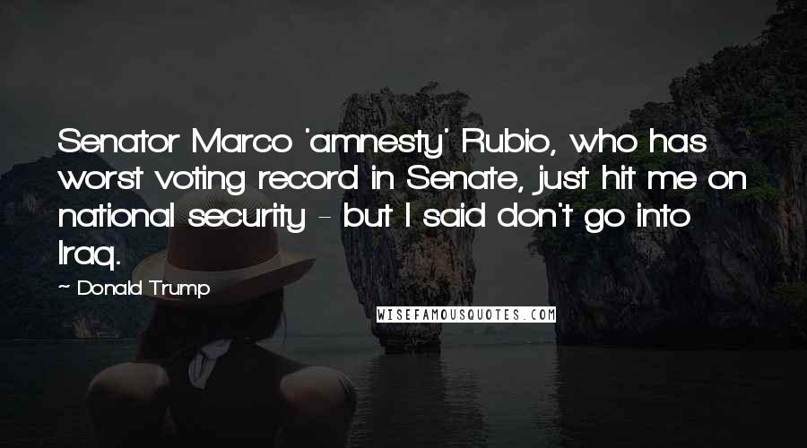 Donald Trump Quotes: Senator Marco 'amnesty' Rubio, who has worst voting record in Senate, just hit me on national security - but I said don't go into Iraq.