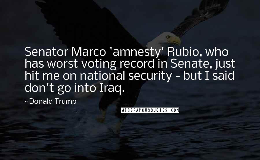 Donald Trump Quotes: Senator Marco 'amnesty' Rubio, who has worst voting record in Senate, just hit me on national security - but I said don't go into Iraq.