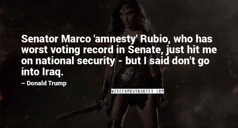 Donald Trump Quotes: Senator Marco 'amnesty' Rubio, who has worst voting record in Senate, just hit me on national security - but I said don't go into Iraq.