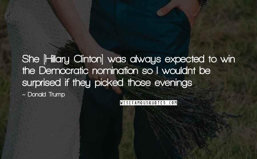 Donald Trump Quotes: She [Hillary Clinton] was always expected to win the Democratic nomination so I wouldn't be surprised if they picked those evenings .