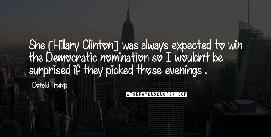 Donald Trump Quotes: She [Hillary Clinton] was always expected to win the Democratic nomination so I wouldn't be surprised if they picked those evenings .