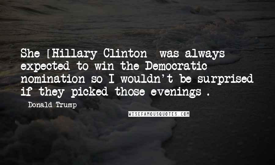 Donald Trump Quotes: She [Hillary Clinton] was always expected to win the Democratic nomination so I wouldn't be surprised if they picked those evenings .