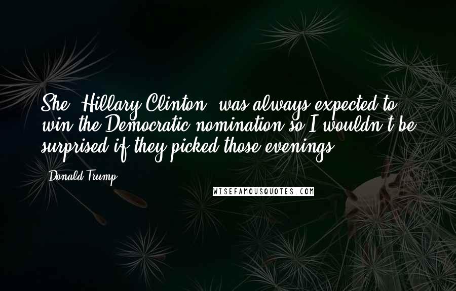 Donald Trump Quotes: She [Hillary Clinton] was always expected to win the Democratic nomination so I wouldn't be surprised if they picked those evenings .