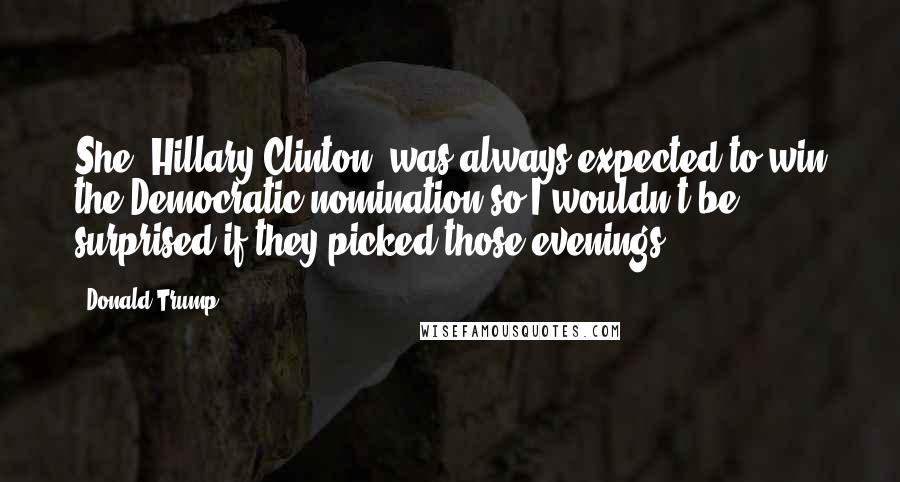 Donald Trump Quotes: She [Hillary Clinton] was always expected to win the Democratic nomination so I wouldn't be surprised if they picked those evenings .