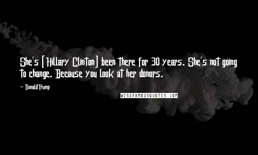 Donald Trump Quotes: She's [Hillary Clinton] been there for 30 years. She's not going to change. Because you look at her donors.