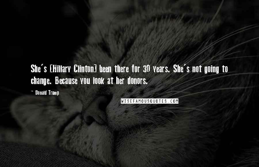 Donald Trump Quotes: She's [Hillary Clinton] been there for 30 years. She's not going to change. Because you look at her donors.