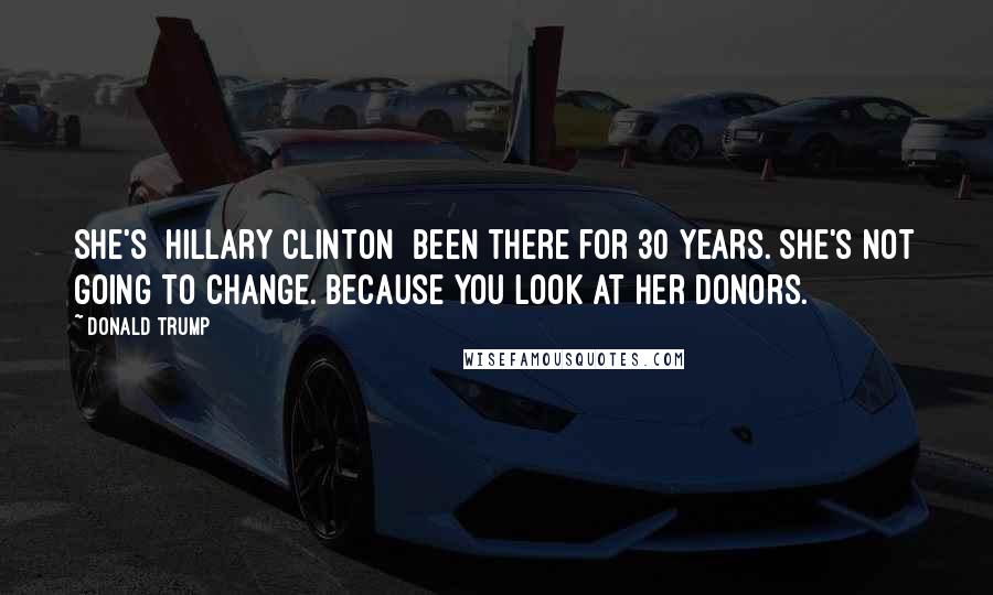 Donald Trump Quotes: She's [Hillary Clinton] been there for 30 years. She's not going to change. Because you look at her donors.