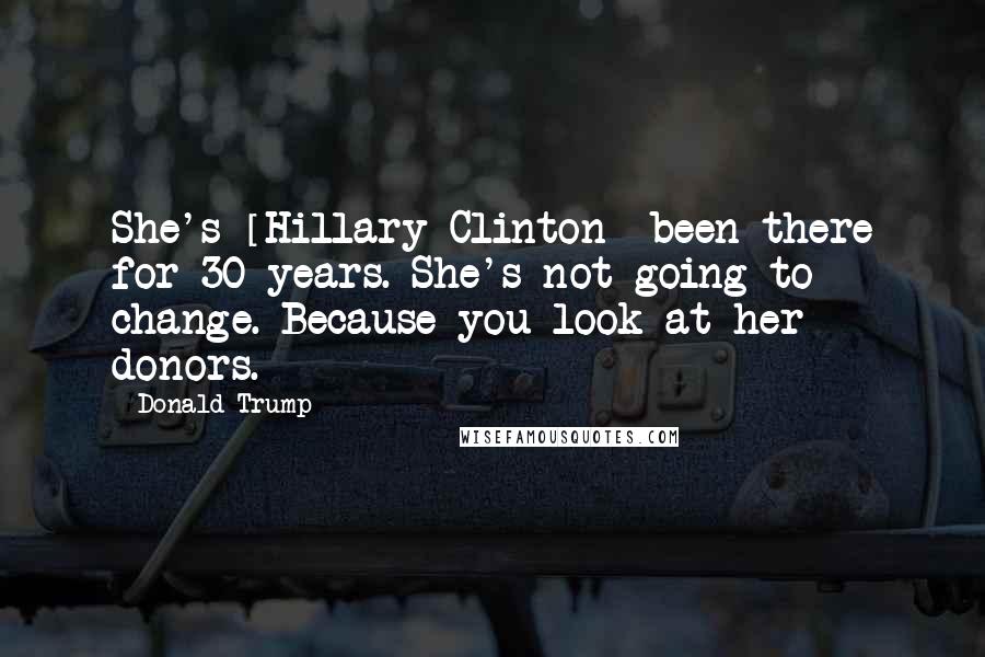 Donald Trump Quotes: She's [Hillary Clinton] been there for 30 years. She's not going to change. Because you look at her donors.