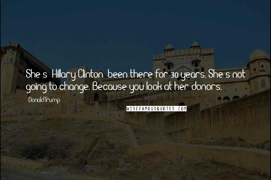 Donald Trump Quotes: She's [Hillary Clinton] been there for 30 years. She's not going to change. Because you look at her donors.