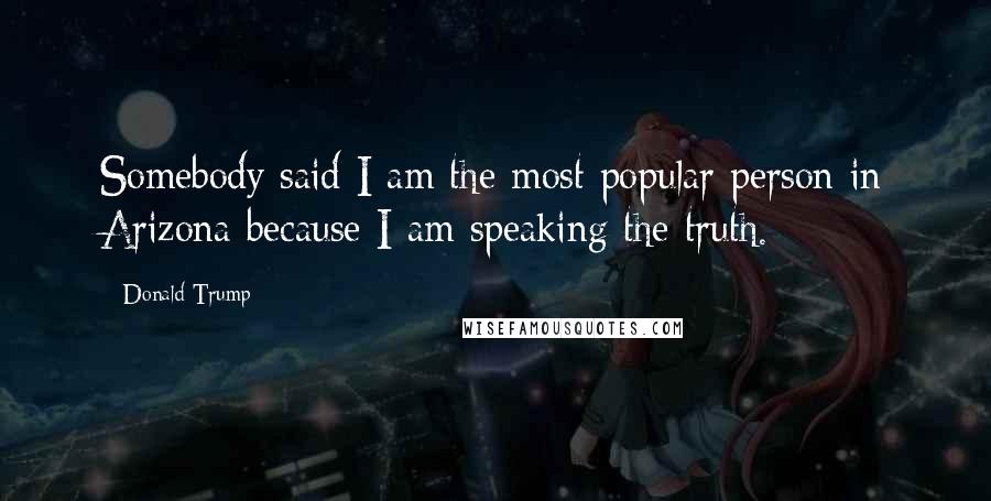 Donald Trump Quotes: Somebody said I am the most popular person in Arizona because I am speaking the truth.