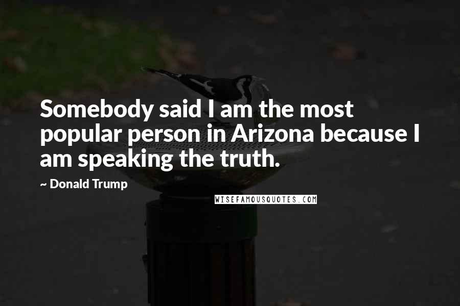 Donald Trump Quotes: Somebody said I am the most popular person in Arizona because I am speaking the truth.