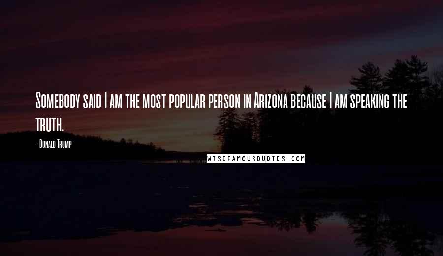 Donald Trump Quotes: Somebody said I am the most popular person in Arizona because I am speaking the truth.