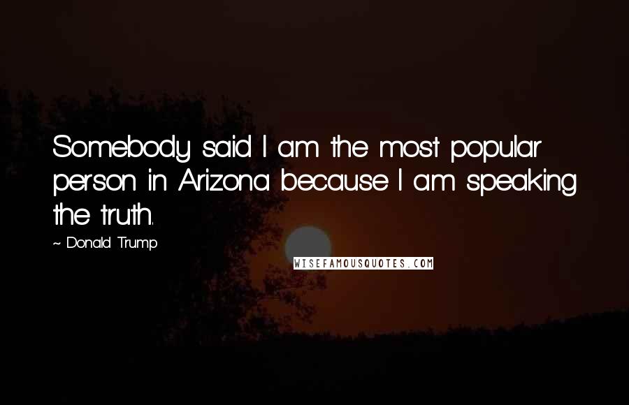 Donald Trump Quotes: Somebody said I am the most popular person in Arizona because I am speaking the truth.