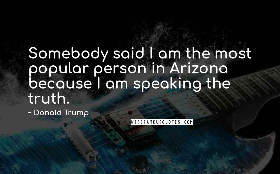 Donald Trump Quotes: Somebody said I am the most popular person in Arizona because I am speaking the truth.