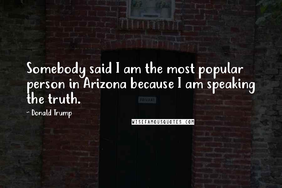 Donald Trump Quotes: Somebody said I am the most popular person in Arizona because I am speaking the truth.