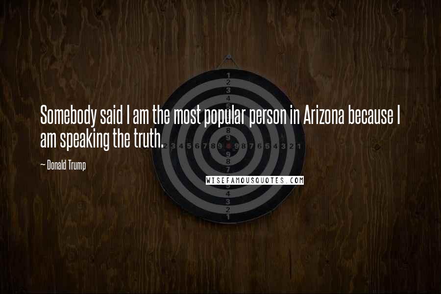 Donald Trump Quotes: Somebody said I am the most popular person in Arizona because I am speaking the truth.