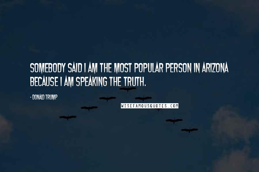 Donald Trump Quotes: Somebody said I am the most popular person in Arizona because I am speaking the truth.