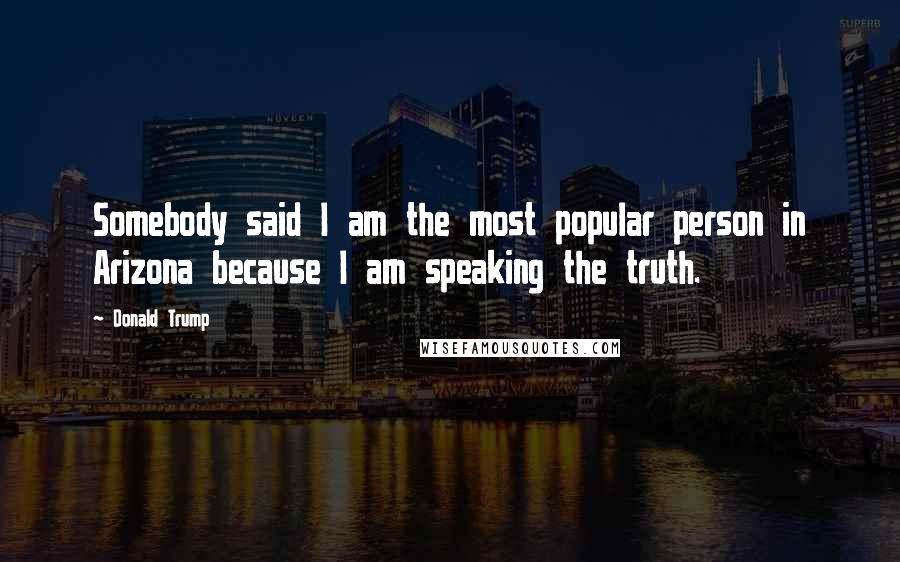 Donald Trump Quotes: Somebody said I am the most popular person in Arizona because I am speaking the truth.