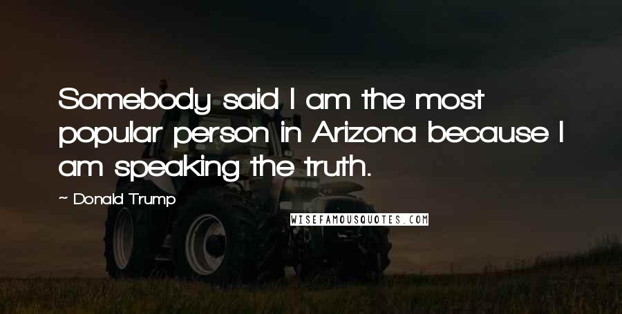 Donald Trump Quotes: Somebody said I am the most popular person in Arizona because I am speaking the truth.