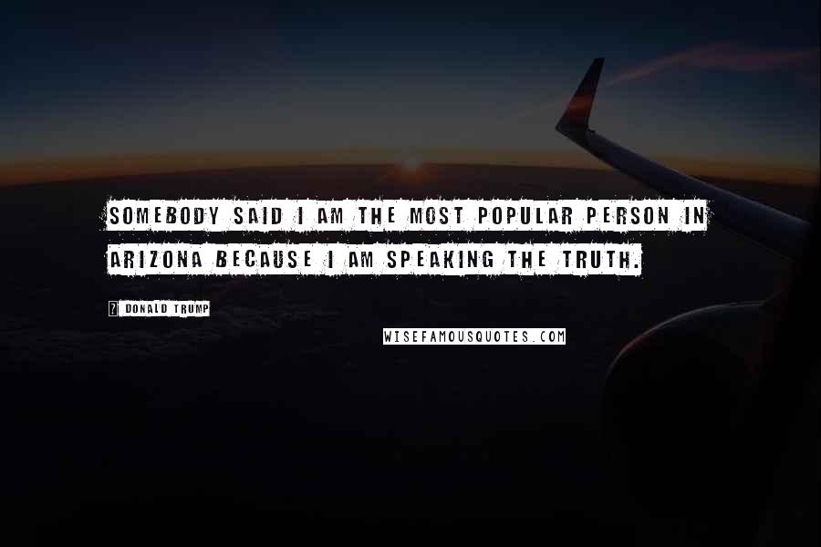 Donald Trump Quotes: Somebody said I am the most popular person in Arizona because I am speaking the truth.