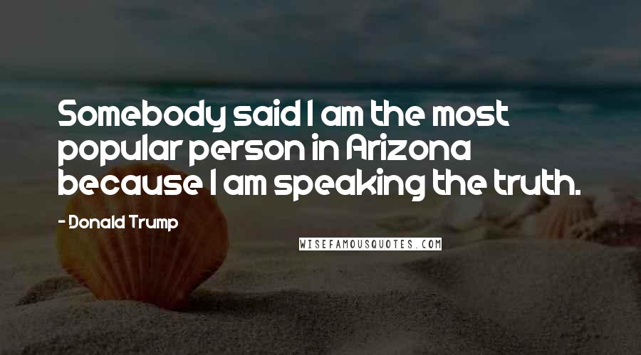 Donald Trump Quotes: Somebody said I am the most popular person in Arizona because I am speaking the truth.