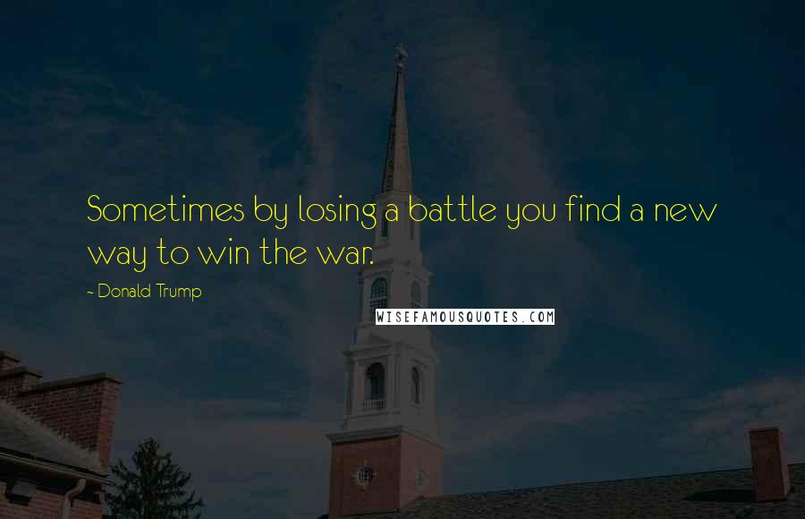 Donald Trump Quotes: Sometimes by losing a battle you find a new way to win the war.