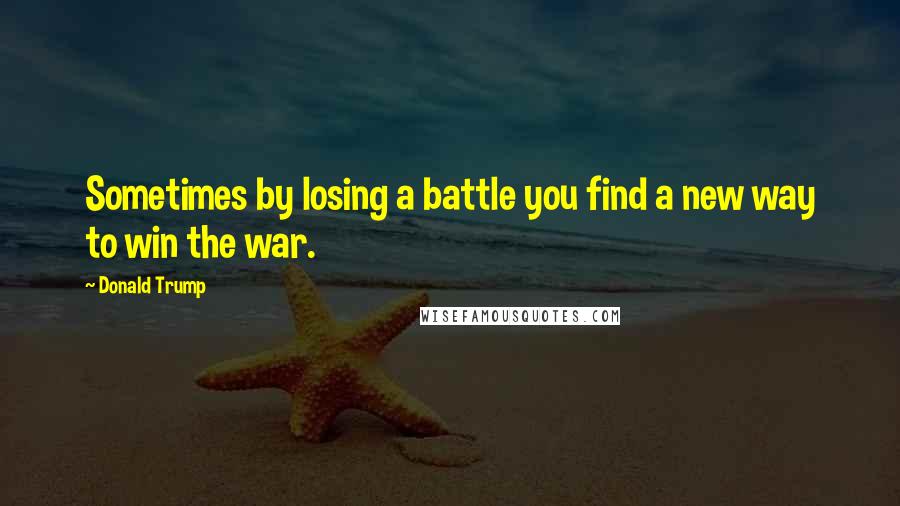 Donald Trump Quotes: Sometimes by losing a battle you find a new way to win the war.