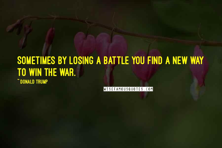Donald Trump Quotes: Sometimes by losing a battle you find a new way to win the war.