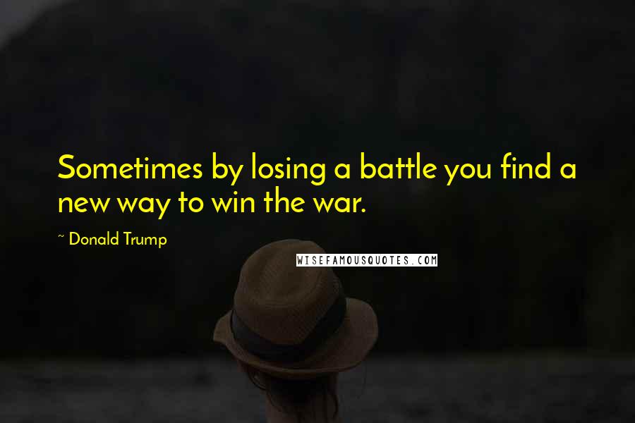 Donald Trump Quotes: Sometimes by losing a battle you find a new way to win the war.