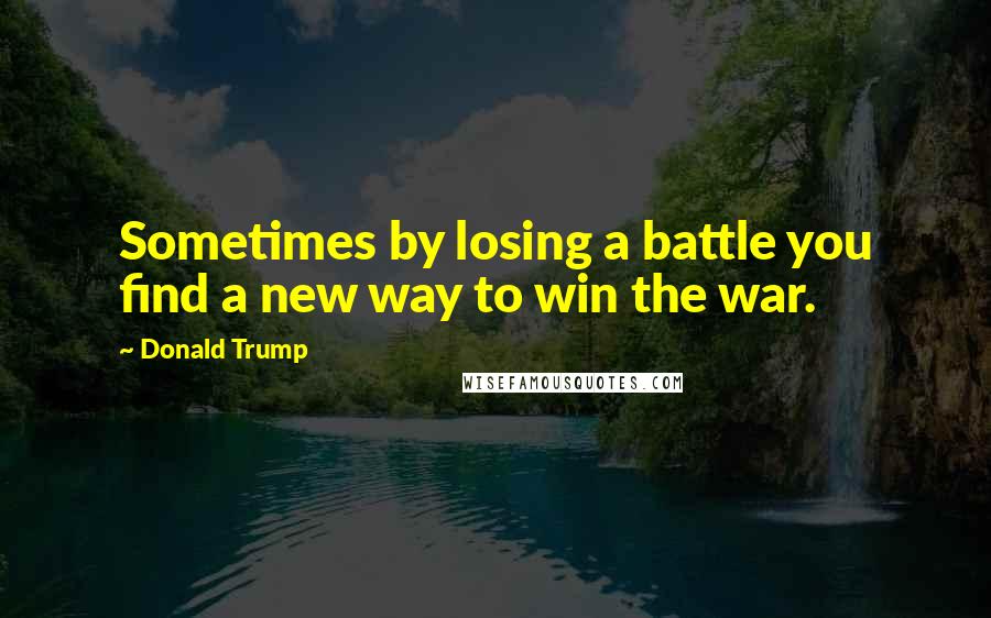 Donald Trump Quotes: Sometimes by losing a battle you find a new way to win the war.