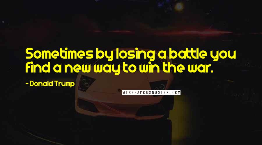 Donald Trump Quotes: Sometimes by losing a battle you find a new way to win the war.