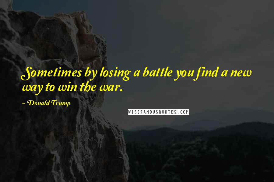 Donald Trump Quotes: Sometimes by losing a battle you find a new way to win the war.