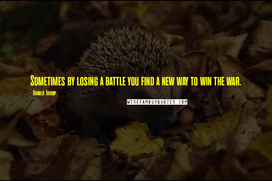 Donald Trump Quotes: Sometimes by losing a battle you find a new way to win the war.