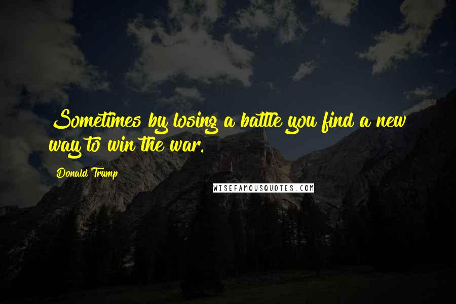 Donald Trump Quotes: Sometimes by losing a battle you find a new way to win the war.
